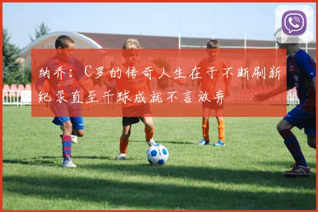 纳乔：C罗的传奇人生在于不断刷新纪录直至千球成就不言放弃