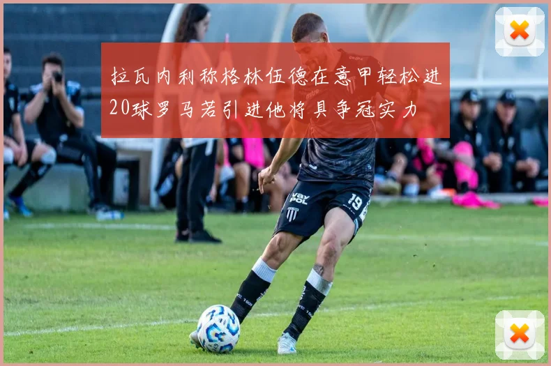 拉瓦内利称格林伍德在意甲轻松进20球罗马若引进他将具争冠实力
