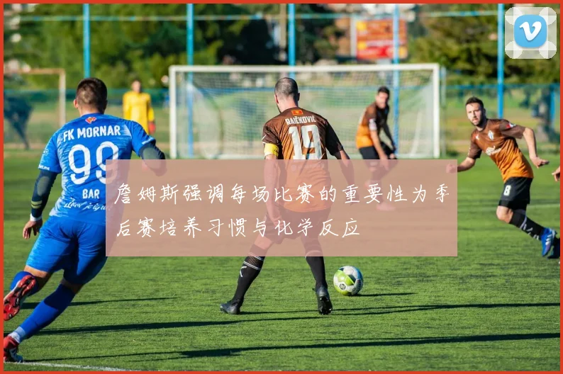詹姆斯强调每场比赛的重要性为季后赛培养习惯与化学反应