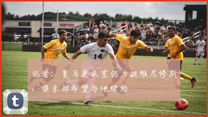 记者：皇马更衣室仍力挺维尼修斯，俱乐部希望与他续约