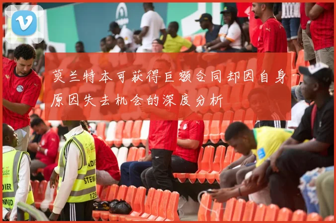 莫兰特本可获得巨额合同却因自身原因失去机会的深度分析