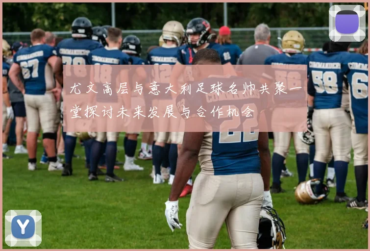 尤文高层与意大利足球名帅共聚一堂探讨未来发展与合作机会