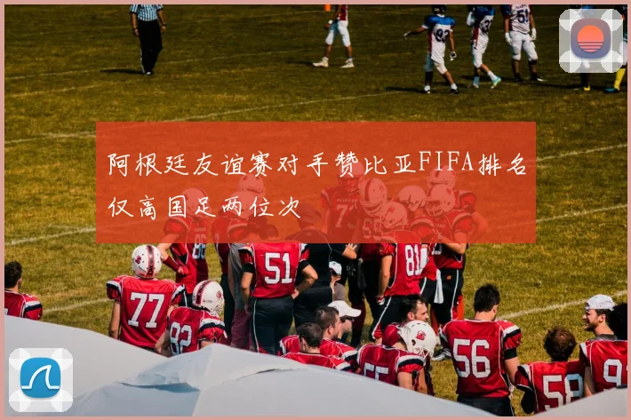阿根廷友谊赛对手赞比亚FIFA排名仅高国足两位次