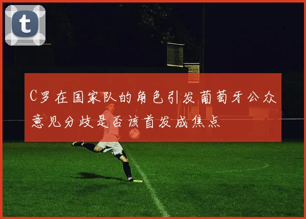 C罗在国家队的角色引发葡萄牙公众意见分歧是否该首发成焦点