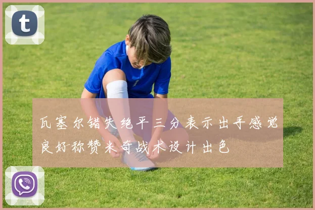 瓦塞尔错失绝平三分表示出手感觉良好称赞米奇战术设计出色