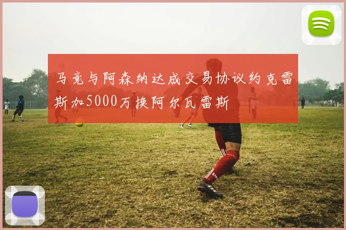 马竞与阿森纳达成交易协议约克雷斯加5000万换阿尔瓦雷斯