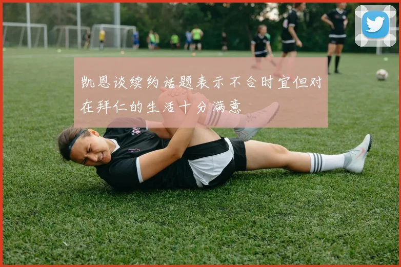 凯恩谈续约话题表示不合时宜但对在拜仁的生活十分满意
