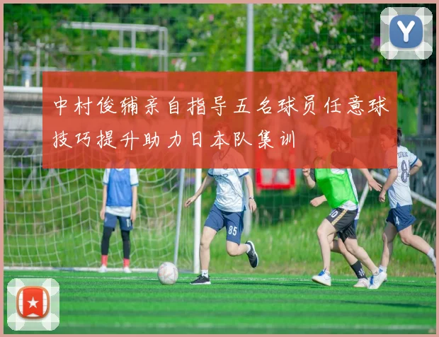 中村俊辅亲自指导五名球员任意球技巧提升助力日本队集训