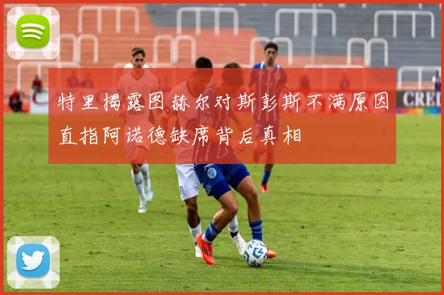特里揭露图赫尔对斯彭斯不满原因直指阿诺德缺席背后真相