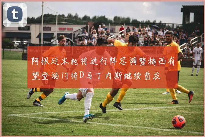 阿根廷末轮将进行阵容调整梅西有望登场门将D马丁内斯继续首发