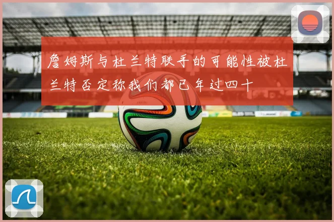 詹姆斯与杜兰特联手的可能性被杜兰特否定称我们都已年过四十